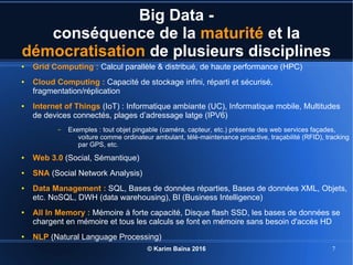 © Karim Baïna 2016 7
Big Data -
conséquence de la maturité et la
démocratisation de plusieurs disciplines
● Grid Computing : Calcul parallèle & distribué, de haute performance (HPC)
● Cloud Computing : Capacité de stockage infini, réparti et sécurisé,
fragmentation/réplication
● Internet of Things (IoT) : Informatique ambiante (UC), Informatique mobile, Multitudes
de devices connectés, plages d’adressage latge (IPV6)
– Exemples : tout objet pingable (caméra, capteur, etc.) présente des web services façades,
voiture comme ordinateur ambulant, télé-maintenance proactive, traçabilité (RFID), tracking
par GPS, etc.
● Web 3.0 (Social, Sémantique)
● SNA (Social Network Analysis)
● Data Management : SQL, Bases de données réparties, Bases de données XML, Objets,
etc. NoSQL, DWH (data warehousing), BI (Business Intelligence)
● All In Memory : Mémoire à forte capacité, Disque flash SSD, les bases de données se
chargent en mémoire et tous les calculs se font en mémoire sans besoin d'accès HD
● NLP (Natural Language Processing)
 
