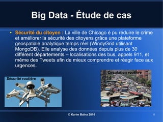 © Karim Baïna 2016 8
Big Data - Étude de cas
● Sécurité du citoyen : La ville de Chicago é pu réduire le crime
et améliorer la sécurité des citoyens grâce une plateforme
geospatiale analytique temps réel (WindyGrid utilisant
MongoDB). Elle analyse des données depuis plus de 30
différent départements – localisations des bus, appels 911, et
même des Tweets afin de mieux comprendre et réagir face aux
urgences.
Sécurité routière
Circulation routière
 