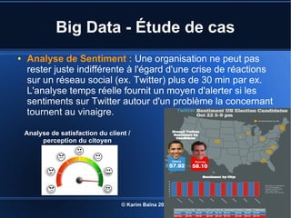 © Karim Baïna 2016 9
Big Data - Étude de cas
● Analyse de Sentiment : Une organisation ne peut pas
rester juste indifférente à l'égard d'une crise de réactions
sur un réseau social (ex. Twitter) plus de 30 min par ex.
L'analyse temps réelle fournit un moyen d'alerter si les
sentiments sur Twitter autour d'un problème la concernant
tournent au vinaigre.
Analyse de satisfaction du client /
perception du citoyen
 