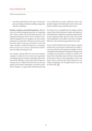 8
China’s e-commerce prize
over a mobile device or with a mobile bar code. It also
provides shoppers with information about in-store pro-
motions, delivery status and after-sales service.
The bottom line is straightforward: As digital retailing
sweeps China, brick-and-mortar retailers and brands are
well positioned to exploit the tremendous opportunities
of such explosive growth. But they need to act quickly
and thoughtfully to wed offline and online strengths.
Otherwise, they risk becoming irrelevant over time.
Success will be defined by those who capture a greater
market share by pausing to understand new shifts in
consumer behavior and using those insights to devise
a thoughtful and integrated omnichannel strategy. Such
a strategy not only protects a retailer’s or brand’s core
business but also helps ensure that they remain ahead
of the pack as China’s retail marketplace evolves and
booms. Only a select few have fully embraced an om-
nichannel approach, but the opportunities are as vast
as China itself.
•	 30% of the online SKUs are the same—the in-store
price and coding are identical, enabling comparisons
with the competition.
Develop a seamless cross-channel experience. Winners
create an enriched shopping experience by integrating
their online, mobile and social-media presence and
taking full advantage of their stores. Seamless cross-
channel integration means shoppers can return online
purchases to a nearby store. They also can check a store’s
inventory online or log onto a terminal in a store and
make a purchase. Instead of losing out to a competitor
when an item’s not in stock, omnichannel retailers
boost the odds of winning the sale.
For example, Suning offers the exact same product
categories in physical and e-stores and is gradually
converging pricing. Innovative technology weds online
and in-store offerings—in-store sales reps can log on to
suning.com via a digital terminal and view pricing,
product and inventory information. For China’s smart-
phone shoppers, an app enables flexible purchasing
 