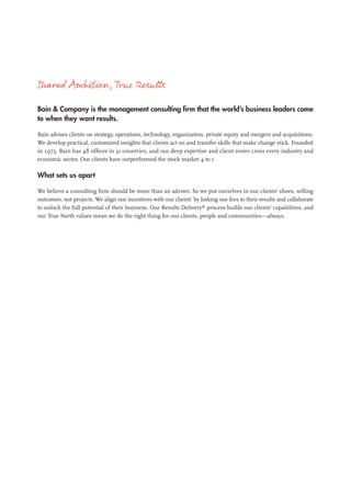 Shared Ambition,True Results
Bain & Company is the management consulting firm that the world’s business leaders come
to when they want results.
Bain advises clients on strategy, operations, technology, organization, private equity and mergers and acquisitions.
We develop practical, customized insights that clients act on and transfer skills that make change stick. Founded
in 1973, Bain has 48 offices in 31 countries, and our deep expertise and client roster cross every industry and
economic sector. Our clients have outperformed the stock market 4 to 1.
What sets us apart
We believe a consulting firm should be more than an adviser. So we put ourselves in our clients’ shoes, selling
outcomes, not projects. We align our incentives with our clients’ by linking our fees to their results and collaborate
to unlock the full potential of their business. Our Results Delivery®
process builds our clients’ capabilities, and
our True North values mean we do the right thing for our clients, people and communities—always.
 