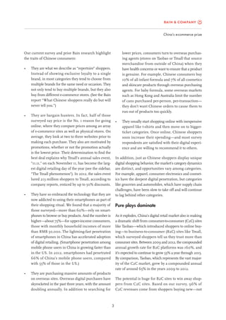 China’s e-commerce prize
3
lower prices, consumers turn to overseas purchas-
ing agents (stores on Taobao or Tmall that source
merchandise from outside of China) when they
have health concerns or want to ensure that a product
is genuine. For example, Chinese consumers buy
10% of all infant formula and 7% of all cosmetics
and skincare products through overseas purchasing
agents. For baby formula, some overseas markets
such as Hong Kong and Australia limit the number
of cans purchased per-person, per-transaction—
they don’t want Chinese orders to cause them to
run out of products too quickly.
•	 They usually start shopping online with inexpensive
apparel like t-shirts and then move on to bigger-
ticket categories. Once online, Chinese shoppers
soon increase their spending—and most survey
respondents are satisfied with their digital experi-
ence and are willing to recommend it to others.
In addition, just as Chinese shoppers display unique
digital shopping behavior, the market’s category dynamics
are distinct, and opportunities vary among categories.
For example, apparel, consumer electronics and cosmet-
ics have the deepest digital penetration, but categories
like groceries and automobiles, which have supply chain
challenges, have been slow to take off and will continue
to lag behind other categories.
Pure plays dominate
As it explodes, China’s digital retail market also is making
a dramatic shift from consumer-to-consumer (C2C) sites
like Taobao—which introduced shoppers to online buy-
ing—to business-to-consumer (B2C) sites like Tmall,
which surveyed shoppers tell us they trust more than
consumer sites. Between 2009 and 2012, the compounded
annual growth rate for B2C platforms was 160%, and
it’s expected to continue to grow 53% a year through 2015.
By comparison, Taobao, which represents the vast major-
ity of the C2C market, grew by a compounded annual
rate of around 65% in the years 2009 to 2012.
The potential is huge for B2C sites to win away shop-
pers from C2C sites. Based on our survey, 96% of
C2C revenues come from shoppers buying new—not
Our current survey and prior Bain research highlight
the traits of Chinese consumers:
•	 They are what we describe as “repertoire” shoppers.
Instead of showing exclusive loyalty to a single
brand, in most categories they tend to choose from
multiple brands for the same need or occasion. They
not only tend to buy multiple brands, but they also
buy from different e-commerce stores. (See the Bain
report “What Chinese shoppers really do but will
never tell you.”)
•	 They are bargain hunters. In fact, half of those
surveyed say price is the No. 1 reason for going
online, where they compare prices among an array
of e-commerce sites as well as physical stores. On
average, they look at two to three websites prior to
making each purchase. They also are motivated by
promotions, whether or not the promotion actually
is the lowest price. Their determination to find the
best deal explains why Tmall’s annual sales event,
“11.11,” on each November 11, has become the larg-
est digital retailing day of the year (see the sidebar,
“The Tmall phenomenon”). In 2012, the sales event
lured 213 million shoppers to Tmall, according to
company reports, enticed by up to 50% discounts.
•	 They have so embraced the technology that they are
now addicted to using their smartphones as part of
their shopping ritual. We found that a majority of
those surveyed—more than 60%—rely on smart-
phones to browse or buy products. And the number is
higher—about 75%—for upper-income consumers,
those with monthly household incomes of more
than RMB 50,000. The lightning-fast penetration
of smartphones in China has accelerated adoption
of digital retailing. (Smartphone penetration among
mobile phone users in China is growing faster than
in the US. In 2012, smartphones had penetrated
66% of China’s mobile phone users, compared
with 53% of those in the US.)
•	 They are purchasing massive amounts of products
on overseas sites. Overseas digital purchases have
skyrocketed in the past three years, with the amount
doubling annually. In addition to searching for
 