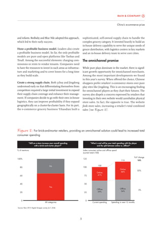 China’s e-commerce prize
5
sophisticated, self-owned supply chain to handle the
complex grocery category. It invested heavily to build an
in-house delivery capability to serve the unique needs of
grocer distribution, with logistics centers in key markets
and an in-house delivery team to serve core cities.
The omnichannel promise
While pure plays dominate in the market, there is signif-
icant growth opportunity for omnichannel merchants.
Among the most important developments we found
in this year’s survey: When offered the choice, Chinese
shoppers prefer retailers’ e-commerce stores over pure
play sites like Jingdong. This is an encouraging finding
for omnichannel players as they chart their futures. The
survey also dispels a concern expressed by retailers that
investing in their own website would cannibalize physical
store sales. In fact, the opposite is true. The website
feeds store sales, increasing a retailer’s total combined
sales (see Figure 3).
and infants. Redbaby and Blue Nile adopted this approach,
which led to their early success.
Hone a profitable business model. Leaders also create
a profitable business model. So far, the only profitable
models are pure and open platforms like Taobao and
Tmall. Among the successful elements: charging com-
missions or rents to vendor tenants. Companies need
to have the resources to invest in such areas as infrastruc-
ture and marketing and to cover losses for a long time
as they build scale.
Create a strong supply chain. Both 51buy and Jingdong
understood early on that differentiating themselves from
competitors required a large initial investment to expand
their supply chain coverage and enhance their manage-
ment. If companies decide to go with their own in-house
logistics, they can improve profitability if they expand
geographically on a cluster-by-cluster basis. For its part,
the e-commerce grocery business Yihaodian built a
Figure 3: For brick-and-mortar retailers, providing an omnichannel solution could lead to increased total
consumer spending
Source: Bain 2013 digital shopper survey (n=1,324)
Index consumer online and offline spend
(current total=100)
“Will an e-store increase your overall spending
with a brick-and-mortar player?”
“What is and will be your total spending with the player
and the split between online vs. offline?”
% of mentions
0
20
40
60
80
100%
All categories
Yes
No
0
25
50
75
100
125
Current spending
Offline
59%
Online
41%
100
Spending in next 12 months
Offline
54%
Online
46%
116
5%
32%
16%
YoY change
 