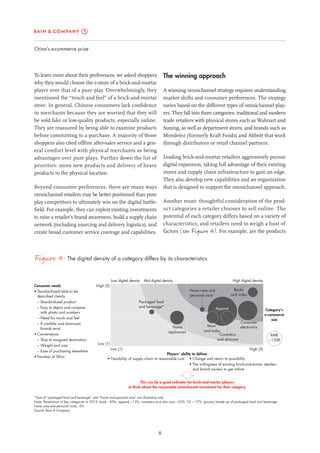 6
China’s e-commerce prize
The winning approach
A winning omnichannel strategy requires understanding
market shifts and consumer preferences. The strategy
varies based on the different types of omnichannel play-
ers. They fall into three categories: traditional and modern
trade retailers with physical stores such as Walmart and
Suning, as well as department stores, and brands such as
Mondelez (formerly Kraft Foods) and Abbott that work
through distributors or retail channel partners.
Leading brick-and-mortar retailers aggressively pursue
digital expansion, taking full advantage of their existing
stores and supply chain infrastructure to gain an edge.
They also develop new capabilities and an organization
that is designed to support the omnichannel approach.
Another must: thoughtful consideration of the prod-
uct categories a retailer chooses to sell online. The
potential of each category differs based on a variety of
characteristics, and retailers need to weigh a host of
factors (see Figure 4). For example, are the products
To learn more about their preferences, we asked shoppers
why they would choose the e-store of a brick-and-mortar
player over that of a pure play. Overwhelmingly, they
mentioned the “touch and feel” of a brick-and-mortar
store. In general, Chinese consumers lack confidence
in merchants because they are worried that they will
be sold fake or low-quality products, especially online.
They are reassured by being able to examine products
before committing to a purchase. A majority of those
shoppers also cited offline after-sales service and a gen-
eral comfort level with physical merchants as being
advantages over pure plays. Further down the list of
priorities: more new products and delivery of heavy
products to the physical location.
Beyond consumer preferences, there are many ways
omnichannel retailers may be better positioned than pure
play competitors to ultimately win on the digital battle-
field. For example, they can exploit existing investments
to raise a retailer’s brand awareness, build a supply chain
network (including sourcing and delivery logistics), and
create broad customer service coverage and capabilities.
Figure 4: The digital density of a category differs by its characteristics
*Size of “packaged food and beverage” and “home and personal care” are illustrative only
Note: Penetration of key categories in 2012: book ~30%, apparel ~13%, cosmetics and skin care ~22%, CE ~ 17%, grocery (made up of packaged food and beverage,
home care and personal care) ~2%
Source: Bain & Company
Consumer needs
• Standardized/able to be
described clearly
– Standardized product
– Easy to depict and compare
with photo and numbers
− Need for touch and feel
– If credible and dominant
brands exist
• Convenience
– Ship to assigned destination
– Weight and size
– Ease of purchasing elsewhere
• Number of SKUs
This can be a good indicator for brick-and-mortar players
to think about the reasonable omnichannel investment for their category
Players’ ability to deliver
• Feasibility of supply chain at reasonable cost • Change and return to possibility
• The willingness of existing brick-and-mortar retailers
and brand owners to get online
Mid digital densityLow digital density
Low (1) High (5)
High digital density
Category’s
e-commerce
size
RMB
~150B
Apparel
Consumer
electronicsHome
appliances
Cosmetics
and skincare
Mom
and baby
Books
and video
Packaged food
and beverage*
Home care and
personal care*
Low (1)
High (5)
 