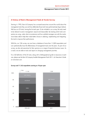 Management Tools & Trends 2011




A history of Bain’s Management Tools & Trends Survey


Starting in 1993, Bain & Company has surveyed executives around the world about the
management tools they use and how effectively those tools have performed (see figure below).
We focus on 25 tools, honing the list each year. To be included in our survey, the tools need
to be relevant to senior management, topical and measurable. By tracking which tools com-
panies are using, under what circumstances and how satisfied managers are with the results,
we’ve been able to help them make better choices in selecting, implementing and integrating
the tools to improve their performance.


With this, our 13th survey, we now have a database of more than 11,000 respondents and
can systematically trace the effectiveness of management tools over the years. As part of our
survey, we also ask executives for their opinions on a range of important business issues. As
a result, we are able to track and report on changing management priorities.


For a full definition of the 25 tools, along with a bibliographical guide to resources on each
one, please see the Bain & Company booklet Management Tools 2011: An Executive’s Guide
on www.bain.com.



Surveys and 11,163 respondents covering an 18-year span


                 Other
                            11,163                                1,230
100%
                         Latin America



  80                                                           Latin America
                          Asia Pacific




  60
                            EMEA
                                                                Asia Pacific


  40


                                                                  EMEA


  20                     North America


                                                               North America


   0
                          1993–2011                                2011




                                                                                                 9
 