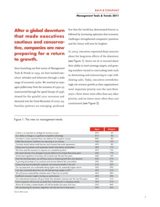 Management Tools & Trends 2011




After a global downturn                                                    fear that the world has deteriorated forever is
                                                                           followed by increasing optimism that economic
that made executives
                                                                           challenges strengthened companies’ positions
cautious and conserva-                                                     and the future will now be brighter.
tive, companies are now
                                                                           In 2009, executives expressed deep concerns
preparing for a return
                                                                           about the long-term effects of the downturn
to growth.                                                                 (see Figure 1). Seven out of 10 worried about
                                                                           their ability to meet earnings targets, and grow-
Since launching our first survey of Management
                                                                           ing numbers turned to cost-cutting tools such
Tools & Trends in 1993, we have tracked exec-
                                                                           as downsizing and outsourcing to cope with
utives’ attitudes and behaviors through a wide
                                                                           slowing sales. Today, executives overwhelm-
range of economic cycles. We watched as man-
                                                                           ingly cite revenue growth as their organizations’
agers pulled away from the recession of 1990–91,
                                                                           most important priority over the next three
maneuvered through the speed bumps of 1996,
                                                                           years—three times more often than any other
slowed for the painful 2001 recession and
                                                                           priority, and six times more often than cost
slammed into the Great Recession of 2007–09.
                                                                           containment (see Figure 2).
Familiar patterns are emerging: profound




Figure 1: The view on management trends


                                                                                                    Agree         Disagree

 Culture is as important as strategy for business success                                            89%             4%
 Our ability to change is a significant competitive advantage                                        81%             8%
 Innovation is more important than cost reduction for long term success                              80%             8%
 It feels like economic conditions are improving in our industry                                     74%           13%
 Countries should reduce trade barriers and increase free trade agreements                           69%             8%
 Taking care of customers and employees should come before shareholders                              68%           17%
 We have used the recession to improve our competitive position                                      65%           13%
 The recent downturn has changed consumer behavior for at least three more years                     64%           17%
 Government regulation of business will increase over the next five years                            64%           14%
 Over the next three years, we will focus more on revenue growth than cost reduction                 63%           21%
 A growing percentage of our products and services behave like commodities                           59%           20%
 Outsourcing may be politically unpopular, but everyone benefits in the end                          51%           22%
 Our top executives are comfortable taking higher risks for potentially higher returns               50%           29%
 I am very concerned about how we will meet earnings targets in 2011                                 49%           31%
 We will pursue sustainability initiatives even if they hurt our profits                             46%           28%
 Insufficient consumer insight is hurting our performance                                            45%           30%
 Our international revenues will grow faster than domestic revenues over the next five years         45%           31%
 Local companies will be more successful than multinationals in emerging markets                     39%           31%
 Almost all of today’s market leaders will still be leaders five years from now                      35%           44%
 We are planning for economic stagnation over the next two to three years                            24%           56%

Source: Bain survey


                                                                                                                               1
 