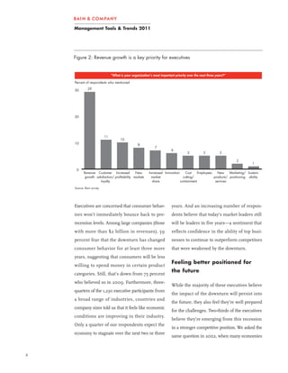 Management Tools & Trends 2011




    Figure 2: Revenue growth is a key priority for executives


                               “What is your organization’s most important priority over the next three years?”

    Percent of respondents who mentioned

    30        29




    20




                          11
                                     10
    10                                           8
                                                             7
                                                                         6
                                                                                    5          5          5

                                                                                                                  2
                                                                                                                             1
     0
           Revenue Customer Increased           New      Increased Innovation     Cost    Employees   New     Marketing/ Sustain
            growth satisfaction/ profitability markets     market               cutting/            products/ positioning ability
                      loyalty                              share              containment            services

    Source: Bain survey




    Executives are concerned that consumer behav-                        years. And an increasing number of respon-
    iors won’t immediately bounce back to pre-                           dents believe that today’s market leaders still
    recession levels. Among large companies (those                       will be leaders in five years—a sentiment that
    with more than $2 billion in revenues), 59                           reflects confidence in the ability of top busi-
    percent fear that the downturn has changed                           nesses to continue to outperform competitors
    consumer behavior for at least three more                            that were weakened by the downturn.
    years, suggesting that consumers will be less
                                                                         Feeling better positioned for
    willing to spend money in certain product
                                                                         the future
    categories. Still, that’s down from 75 percent
    who believed so in 2009. Furthermore, three-
                                                                         While the majority of these executives believe
    quarters of the 1,230 executive participants from
                                                                         the impact of the downturn will persist into
    a broad range of industries, countries and
                                                                         the future, they also feel they’re well prepared
    company sizes told us that it feels like economic
                                                                         for the challenges. Two-thirds of the executives
    conditions are improving in their industry.
                                                                         believe they’re emerging from this recession
    Only a quarter of our respondents expect the
                                                                         in a stronger competitive position. We asked the
    economy to stagnate over the next two or three
                                                                         same question in 2002, when many economies


2
 