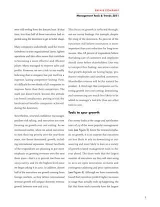 Management Tools & Trends 2011




were still reeling from the dotcom bust. At that    This focus on growth is reflected through-
time, less than half of those executives had re-    out our survey findings. For example, despite
ported using the downturn to get in better shape.   the sting of the downturn, 80 percent of the
                                                    executives still believe innovation is more
Many companies undoubtedly used the recent
                                                    important than cost reduction for long-term
turbulence to trim organizational layers, tighten
                                                    success. Also, 68 percent of respondents believe
operations and take other moves that contribute
                                                    that taking care of customers and employees
to becoming a more effective and efficient
                                                    should come before shareholders. One way
player. Many managed to improve sales and
                                                    to interpret this finding: executives realize
profits. However, we see a risk in too readily
                                                    that growth depends on having happy, pro-
believing that a company has put itself on a
                                                    ductive employees and satisfied customers.
superior, lasting competitive footing. First,
                                                    Shareholder returns will be the natural by-
it’s difficult for two-thirds of all companies to
                                                    product. A third sign that companies are fa-
improve faster than their competitors. The
                                                    voring growth over cost cutting: downsizing
math just doesn’t work. Second, this attitude
                                                    and outsourcing are much less likely to be
can breed complacency, putting at risk the
                                                    added to manager’s tool kits than are other
hard-earned benefits companies achieved
                                                    tools in 2011.
during the downturn.
                                                    Tools to spur growth
Nevertheless, renewed confidence encourages
prudent risk taking, and executives are now         Our survey looks at the usage and satisfaction
focusing on growth over cost cutting. As we         rates of 25 of the most popular management
mentioned earlier, when we asked executives         tools (see Figure 3). Given the renewed empha-
to state their top priority over the next three     sis on growth, it is no surprise that executives
years, one theme dominated: growth, includ-         are less likely to rely on downsizing or out-
ing international expansion. Almost two-thirds      sourcing and more likely to lean on a variety
of the respondents are planning to put more         of growth-related management tools in the
emphasis on growing revenues over the next          year ahead. The three tools that the largest
three years—that’s a 10 percent rise from our       number of executives say they will start using
2009 survey, and it’s the highest level since       in 2011 are open innovation, scenario and
we began asking it in 2001. In addition, almost     contingency planning and price optimization
half of the executives see growth coming from       (see Figure 4). Although we have consistently
foreign markets, as they believe international      found that executives predict higher increases
revenue growth will outpace domestic revenue        in usage than actually ends up happening, the
growth between now and 2015.                        fact that these tools currently have the largest


                                                                                                       3
 
