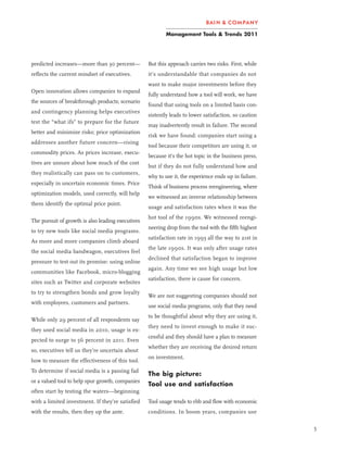 Management Tools & Trends 2011




predicted increases—more than 30 percent—          But this approach carries two risks. First, while
reflects the current mindset of executives.        it’s understandable that companies do not
                                                   want to make major investments before they
Open innovation allows companies to expand
                                                   fully understand how a tool will work, we have
the sources of breakthrough products; scenario
                                                   found that using tools on a limited basis con-
and contingency planning helps executives
                                                   sistently leads to lower satisfaction, so caution
test the “what ifs” to prepare for the future
                                                   may inadvertently result in failure. The second
better and minimize risks; price optimization
                                                   risk we have found: companies start using a
addresses another future concern—rising
                                                   tool because their competitors are using it, or
commodity prices. As prices increase, execu-
                                                   because it’s the hot topic in the business press,
tives are unsure about how much of the cost
                                                   but if they do not fully understand how and
they realistically can pass on to customers,
                                                   why to use it, the experience ends up in failure.
especially in uncertain economic times. Price
                                                   Think of business process reengineering, where
optimization models, used correctly, will help
                                                   we witnessed an inverse relationship between
them identify the optimal price point.
                                                   usage and satisfaction rates when it was the
                                                   hot tool of the 1990s. We witnessed reengi-
The pursuit of growth is also leading executives
                                                   neering drop from the tool with the fifth highest
to try new tools like social media programs.
                                                   satisfaction rate in 1993 all the way to 21st in
As more and more companies climb aboard
                                                   the late 1990s. It was only after usage rates
the social media bandwagon, executives feel
                                                   declined that satisfaction began to improve
pressure to test out its promise: using online
                                                   again. Any time we see high usage but low
communities like Facebook, micro-blogging
                                                   satisfaction, there is cause for concern.
sites such as Twitter and corporate websites
to try to strengthen bonds and grow loyalty
                                                   We are not suggesting companies should not
with employees, customers and partners.
                                                   use social media programs, only that they need
                                                   to be thoughtful about why they are using it,
While only 29 percent of all respondents say
                                                   they need to invest enough to make it suc-
they used social media in 2010, usage is ex-
                                                   cessful and they should have a plan to measure
pected to surge to 56 percent in 2011. Even
                                                   whether they are receiving the desired return
so, executives tell us they’re uncertain about
                                                   on investment.
how to measure the effectiveness of this tool.
To determine if social media is a passing fad
                                                   The big picture:
or a valued tool to help spur growth, companies
                                                   Tool use and satisfaction
often start by testing the waters—beginning
with a limited investment. If they’re satisfied    Tool usage tends to ebb and flow with economic
with the results, then they up the ante.           conditions. In boom years, companies use

                                                                                                       5
 