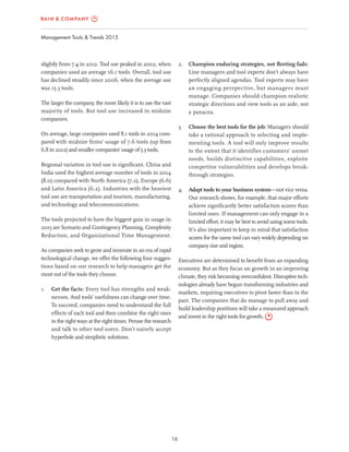 16
Management Tools & Trends 2015
2. Champion enduring strategies, not ﬂeeting fads:
Line managers and tool experts don’t always have
perfectly aligned agendas. Tool experts may have
an engaging perspective, but managers must
manage. Companies should champion realistic
strategic directions and view tools as an aide, not
a panacea.
3. Choose the best tools for the job: Managers should
take a rational approach to selecting and imple-
menting tools. A tool will only improve results
to the extent that it identifies customers’ unmet
needs, builds distinctive capabilities, exploits
competitor vulnerabilities and develops break-
through strategies.
4. Adapt tools to your business system—not vice versa.
Our research shows, for example, that major efforts
achieve signiﬁcantly better satisfaction scores than
limited ones. If management can only engage in a
limited effort, it may be best to avoid using some tools.
It’s also important to keep in mind that satisfaction
scores for the same tool can vary widely depending on
company size and region.
Executives are determined to beneﬁt from an expanding
economy. But as they focus on growth in an improving
climate, they risk becoming overconﬁdent. Disruptive tech-
nologies already have begun transforming industries and
markets, requiring executives to pivot faster than in the
past. The companies that do manage to pull away and
build leadership positions will take a measured approach
and invest in the right tools for growth.
slightly from 7.4 in 2012. Tool use peaked in 2002, when
companies used an average 16.1 tools. Overall, tool use
has declined steadily since 2006, when the average use
was 15.3 tools.
The larger the company, the more likely it is to use the vast
majority of tools. But tool use increased in midsize
companies.
On average, large companies used 8.1 tools in 2014 com-
pared with midsize ﬁrms’ usage of 7.6 tools (up from
6.8 in 2012) and smaller companies’ usage of 5.3 tools.
Regional variation in tool use is signiﬁcant. China and
India used the highest average number of tools in 2014
(8.0) compared with North America (7.2), Europe (6.6)
and Latin America (6.2). Industries with the heaviest
tool use are transportation and tourism, manufacturing,
and technology and telecommunications.
The tools projected to have the biggest gain in usage in
2015 are Scenario and Contingency Planning, Complexity
Reduction, and Organizational Time Management.
As companies seek to grow and innovate in an era of rapid
technological change, we offer the following four sugges-
tions based on our research to help managers get the
most out of the tools they choose.
1. Get the facts: Every tool has strengths and weak-
nesses. And tools’ usefulness can change over time.
To succeed, companies need to understand the full
effects of each tool and then combine the right ones
in the right ways at the right times. Peruse the research
and talk to other tool users. Don’t naively accept
hyperbole and simplistic solutions.
 