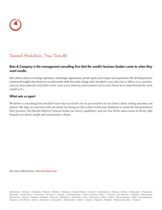 For more information, visit www.bain.com
Shared Ambition,True Results
Bain & Company is the management consulting ﬁrm that the world’s business leaders come to when they
want results.
Bain advises clients on strategy, operations, technology, organization, private equity and mergers and acquisitions. We develop practical,
customized insights that clients act on and transfer skills that make change stick. Founded in 1973, Bain has 51 ofﬁces in 33 countries,
and our deep expertise and client roster cross every industry and economic sector. Our clients have outperformed the stock
market 4 to 1.
What sets us apart
We believe a consulting ﬁrm should be more than an adviser. So we put ourselves in our clients’ shoes, selling outcomes, not
projects. We align our incentives with our clients’ by linking our fees to their results and collaborate to unlock the full potential of
their business. Our Results Delivery®
process builds our clients’ capabilities, and our True North values mean we do the right
thing for our clients, people and communities—always.
 