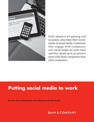 Early adopters are gaining real
                                           economic value from their invest-
                                           ments in social media. Customers
                                           who engage with companies
                                           over social media are more loyal
                                           and they spend up to 40 percent
                                           more with those companies than
                                           other customers.




Putting social media to work

By Chris Barry, Rob Markey, Eric Almquist and Chris Brahm
 