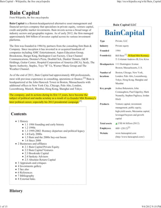 Bain Capital - Wikipedia, the free encyclopedia                                                              http://en.wikipedia.org/wiki/Bain_Capital



          Bain Capital
          From Wikipedia, the free encyclopedia

          Bain Capital is a Boston-headquartered alternative asset management and
                                                                                                           Bain Capital LLC
          financial services company that specializes in private equity, venture capital,
          credit and public market investments. Bain invests across a broad range of
          industry sectors and geographic regions. As of early 2012, the firm managed
          approximately $66 billion of investor capital across its various investment
          platforms.                                                                        Type            Private, LLC

          The firm was founded in 1984 by partners from the consulting firm Bain &          Industry        Private equity
          Company. Since inception it has invested in or acquired hundreds of               Founded         1984
          companies including AMC Entertainment, Aspen Education Group,
          Brookstone, Burger King, Burlington Coat Factory, Clear Channel                   Founder(s)      Bill Bain [1], Willard Mitt Romney,
                                                                                                                                      t      y,
          Communications, Domino's Pizza, DoubleClick, Dunkin' Donuts, D&M                                  T. Coleman Andrews III, Eric Kriss
          Holdings, Guitar Center, Hospital Corporation of America (HCA), Sealy, The
                                                                                            Headquarters 111 Huntington Avenue
          Sports Authority, Staples, Toys "R" Us, Warner Music Group and The
                                                                                                         Boston, Massachusetts, U.S.
          Weather Channel.
                                                                                            Number of       Boston, Chicago, New York,
          As of the end of 2011, Bain Capital had approximately 400 professionals,          locations       London, Palo Alto, Luxembourg,
          most with previous experience in consulting, operations or finance.[2] Bain is                    Tokyo, Hong Kong, Shanghai and
          headquartered at the John Hancock Tower in Boston, Massachusetts with                             Mumbai
          additional offices in New York City, Chicago, Palo Alto, London,
          Luxembourg, Munich, Mumbai, Hong Kong, Shanghai and Tokyo.                        Key people      Joshua Bekenstein, John
                                                                                                            Connaughton, Paul Edgerley, Mark
          The company, and its actions during its first 15 y
                    p y                          g          years, have become the                          Nunnelly, Stephen Pagliuca, Jordan
          subject of political and media scrutiny as a result of co-founder Mitt Romney's                   Hitch
          later political career, especially his 2012 presidential campaign.[4]
                                                                   c
                                                                                            Products        Venture capital, investment
                                                                                                            management, public equity,
                                                                                                            high-yield assets, Mezzanine capital,
           Contents                                                                                         leveraged buyouts and growth
                                                                                                            capital
                 1 History
                                                                                            Total assets      US$ 66 billion (2012)
                       1.1 1984 founding and early history
                       1.2 1990s                                                            Employees       400+ (2012)[2]
                       1.3 1999-2002: Romney departure and political legacy
                       1.4 Early 2000s                                                      Website         www.baincapital.com
                       1.5 Bain and the 2000s buy-out boom                                                  (http://www.baincapital.com/)
                       1.6 Since 2008
                 2 Businesses and affiliates
                       2.1 Bain Capital Private Equity
                       2.2 Bain Capital Ventures
                       2.3 Brookside Capital
                       2.4 Sankaty Advisors
                       2.5 Absolute Return Capital
                 3 Appraisals and critiques
                 4 Investments gallery
                 5 See also
                 6 References
                 7 Bibliography
                 8 External links



          History


1 of 15                                                                                                                                   9/6/2012 9:18 PM
 