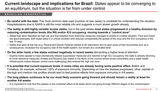56Bain&Co. - COVID-19 Brazil poi ...SAO
Copyright @ 2020 Bain & Company. All rights reserved.
Any use of this material without specific permission of Bain & Company is strictly prohibited
Current landscape and implications for Brazil: States appear to be converging to
an equilibrium, but the situation is far from under control
• Be careful with the data: The most common data used (number of new cases) is unreliable for understanding the situation.
Hospitalizations due to SARS is still the most reliable info and suggests a much slower growth already
• The reality is still highly variable across states, but in the past weeks most states progressed in a healthy direction by
reducing contamination levels (the R0) and/or ICU occupancy, moving towards a “control zone”
– States that were classified as high risk and that adopted more restrictive measures managed to evolve to a better situation. Pará and Ceará
are good examples; both states were in a critical condition and reduced considerably the spread of the virus and the ICU occupancy in the
last 15 days
– States that were at low risk (e.g. Paraná and Distrito Federal) started to lift restrictions and re-open parts of their economies and, as a
consequence, increased the occupancy rate of the health system, but remain at a controlled level
• On the other hand, a few states evolved negatively in recent weeks demanding a higher level of attention
– Espírito Santo appear to have prematurely relaxed suppression measures and reached a high ICU occupancy, the state is already returning
to more restrictive measures. Amapá and Roraima (two states in the North of the country where social vulnerability and a weak health
infrastructure makes disease control more challenging) also entered the high risk zone
• It is possible that current exposure levels in some cities are already having some positive effect. Belém and
Fortaleza, for example, achieved ~20% of exposure immunity. Depending on how the disease progresses, other capitals in
the high and medium risk profiles should start to feel positive effects from exposure immunity in 4-6 weeks
• The long plateau continues to be our most likely scenario going forward and should remain a reality at least for
another 4-6 weeks
– It is important to note that this plateau is the combined effect of all states which are going through different stages of the contamination
B R A Z I L I A N P E R S P E C T I V E
 