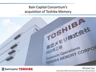 MinJae Lee
Bain Capital Consortium’s
acquisition of Toshiba Memory
Case Study of 2019 Law and business of IB class, SNU Law School
 