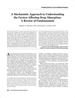 MARTINEZ AND AMIDON
UNDERSTANDING THE FACTORS AFFECTING DRUG ABSORPTION
PHARMACOKINETICS AND PHARMACODYNAMICS PHARMACOKINETICS AND PHARMACODYNAMICS
A Mechanistic Approach to Understanding
the Factors Affecting Drug Absorption:
A Review of Fundamentals
Marilyn N. Martinez, PhD, and Gordon L. Amidon, PhD
Afundamental premise associated with the use of a
therapeutic agent is that for any given patient, the
clinical response can be predicted on the basis of the
selected drug product, dose, and dosing regimen. This
tenet provides the foundation for concepts of
prescribability and switchability.1
Prescribability refers
to an assumed relationship between a therapeutic out-
come and the rate and extent of drug exposure. A physi-
cian will prescribe a particular product in accordance
with assumptions pertaining to this relationship.
Generally, the process of drug movement from in-
take (e.g., oral delivery systems) to its site of action can
be schematically presented as follows (Figure 1).
As depicted in Figure 1, the relationship between
drug intake and a clinical response is highly complex,
potentially affected by a host of intrinsic and extrinsic
variables. Accordingly, deviations between drug re-
sponse within or between individuals may be ascribed
either to product bioavailability (i.e., the rate and extent
of drug absorption), drug pharmacokinetics (which in-
cludes the metabolism, distribution, and elimination of
a compound), or the particular concentration-effect
relationship.
While product formulation can significantly affect
processes leading to drug absorption, once in the circu-
lation, the original formulation is generally considered
to no longer affect the ultimate drug response. In other
words, it is the concentration of the drug moiety, along
with its corresponding effect, that will ultimately de-
termine product safety and effectiveness. For this rea-
son, once a patient is titrated to a particular product
and dosing regimen, we assume that a comparable clin-
ical response will be achieved if the patient elects to
take a less expensive generic equivalent.
The purpose of this article is to discuss basic princi-
ples associated with the process of drug absorption.
Special attention will be given to the use of the
Biopharmaceutics Classification System (BCS) as a
predictive tool for identifying compounds whose ab-
sorption characteristics may be sensitive to intrinsic
620 • J Clin Pharmacol 2002;42:620-643
This article provides an overview of the patient-specific and
drug-specific variables that can affect drug absorption fol-
lowing oral product administration. The oral absorption of
any chemical entity reflects a complex spectrum of events.
Factors influencing product bioavailability include drug sol-
ubility, permeability, and the rate of in vivo dissolution. In
this regard, the Biopharmaceutics Classification System has
proven to be an important tool for predicting compounds
likely to be associated with bioavailability problems. It also
helps in identifying those factors that may alter the rate and
extent of drug absorption. Product bioavailability can also be
markedly influenced by patient attributes such as the integ-
rity of the gastrointestinal tract, physiological status, site of
drug absorption, membrane transporters, presystemic drug
metabolism (intrinsic variables), and extrinsic variables such
as the effect of food or concomitant medication. Through an
awareness of a drug’s physicochemical properties and the
physiological processes affecting drug absorption, the skilled
pharmaceutical scientist can develop formulations that will
maximize product availability. By appreciating the potential
impact of patient physiological status, phenotype, age, gen-
der, and lifestyle, dosing regimens can be tailored to better
meet the needs of the individual patient.
Journal of Clinical Pharmacology, 2002;42:620-643
©2002 the American College of Clinical Pharmacology
From the Office of New Animal Drug Evaluation, HFV-130, Center for Vet-
erinary Medicine, Food and Drug Administration, Rockville, Maryland (Dr.
Martinez) and the University of Michigan, College of Pharmacy, Ann Arbor,
Michigan (Dr. Amidon). Submitted for publication August 15, 2001; re-
vised version accepted February 15, 2002. Address for reprints: Marilyn N.
Martinez, Office of New Animal Drug Evaluation, HFV-130, Center for
Veterinary Medicine, Food and Drug Administration, 7500 Standish Place,
Rockville, MD 20855.
 