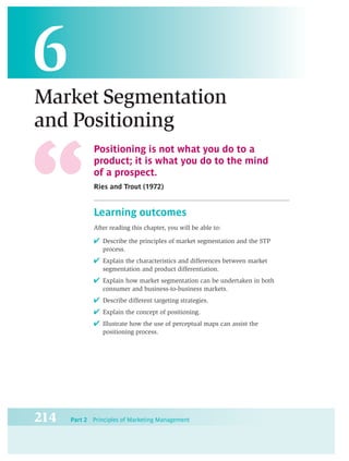 6
Market Segmentation
and Positioning
             Positioning is not what you do to a
             product; it is what you do to the mind
             of a prospect.
             Ries and Trout (1972)


             Learning outcomes
             After reading this chapter, you will be able to:

             ✔ Describe the principles of market segmentation and the STP
                 process.
             ✔ Explain the characteristics and differences between market
                 segmentation and product differentiation.
             ✔ Explain how market segmentation can be undertaken in both
                 consumer and business-to-business markets.
             ✔ Describe different targeting strategies.
             ✔ Explain the concept of positioning.
             ✔ Illustrate how the use of perceptual maps can assist the
                 positioning process.




214   Part 2 Principles of Marketing Management
 