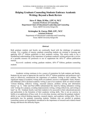 NATIONAL FORUM JOURNAL OF COUNSELING AND ADDICTION
VOLUME 5, NUMBER 1, 2016
1
Helping Graduate Counseling Students Embrace Academic
Writing: Beyond a Book Review
Steve F. Bain, D.Min., LPC-S, NCC
Associate Professor of Counseling
Department Chair of Educational Leadership and Counseling
Texas A&M University-Kingsville
Kristopher K. Garza, PhD, LPC, NCC
Assistant Professor
Department of Educational Leadership and Counseling
Texas A&M University-Kingsville
Abstract
Both graduate students and faculty are continually faced with the challenge of academic
writing. For a number of reasons, graduate counseling students are resistant to learning and
applying APA 6th
Edition guidelines to their academic writing. This article seeks to lay a
foundational understanding of the importance of graduate academic writing and provide a review
of a possible resource for professors to use to supplement the APA 6th
edition publication
manual.
Keywords: academic writing, graduate students, APA 6th
Edition, graduate counseling
students
Academic writing continues to be a source of contention for both students and faculty.
Students do not seem to appreciate the need for APA 6th
Edition guidelines and professors can’t
seem to effectively communicate the importance of academic writing to their students. The
significant impact of academic writing skills on academic success is indisputable. Gunn, Hearne,
and Sibthorpe (2011) declared academic writing is part of an academic skills set which includes
“critical thinking, reflective writing, reasoned analysis, problem solving and information
literacy” (p. 1). Elder and Paul (2006) substantiated this stand by linking substantive writing
with “writing for a purpose, avoiding impressionistic writing, writing reflectively, and writing to
learn” (p. 38). Graduate faculty want their students to be successful in their educational pursuits
and particularly in the formation of their academic writing skills. This is not an exercise in
futility or an application of busy work. It is to develop, increase, and hone the graduate students’
ability to use critical thinking capacities, research inquiry, and academic writing skills. This is
particularly true for graduate counseling students. Students who are enrolled in graduate
counseling courses are immediately introduced to the importance of research and evidence-based
therapy and therein the difficulty begins.
 
