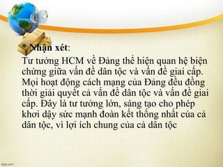 * Nhận xét:
Tư tưởng HCM về Đảng thể hiện quan hệ biện
chứng giữa vấn đề dân tộc và vấn đề giai cấp.
Mọi hoạt động cách mạng của Đảng đều đồng
thời giải quyết cả vấn đề dân tộc và vấn đề giai
cấp. Đây là tư tưởng lớn, sáng tạo cho phép
khơi dậy sức mạnh đoàn kết thống nhất của cả
dân tộc, vì lợi ích chung của cả dân tộc
 