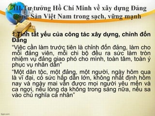 1.Tính tất yếu của công tác xây dựng, chỉnh đốn
Đảng
“Việc cần làm trước tiên là chỉnh đốn đảng, làm cho
mỗi đảng viên, mỗi chi bộ đều ra sức làm tròn
nhiệm vụ đảng giao phó cho mình, toàn tâm, toàn ý
phục vụ nhân dân”
“Một dân tộc, một đảng, một người, ngày hôm qua
là vĩ đại, có sức hấp dẫn lớn, không nhất định hôm
nay và ngày mai vẫn được mọi người yêu mến và
ca ngợi, nếu lòng dạ không trong sáng nữa, nếu sa
vào chủ nghĩa cá nhân”
III.Tư tưởng Hồ Chí Minh về xây dựng Đảng
Cộng Sản Việt Nam trong sạch, vững mạnh
 