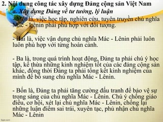 2. Nội dung công tác xây dựng Đảng cộng sản Việt Nam
a. a. Xây dựng Đảng về tư tưởng, lý luận
- Một là, việc học tập, nghiên cứu, tuyên truyền chủ nghĩa
Mác - Lênin phải phù hợp với đối tượng.
- Hai là, việc vận dụng chủ nghĩa Mác - Lênin phải luôn
luôn phù hợp với từng hoàn cảnh.
- Ba là, trong quá trình hoạt động, Đảng ta phải chú ý học
tập, kế thừa những kinh nghiệm tốt của các đảng cộng sản
khác, đồng thời Đảng ta phải tổng kết kinh nghiệm của
mình để bổ sung chủ nghĩa Mác - Lênin.
- Bốn là, Đảng ta phải tăng cường đấu tranh để bảo vệ sự
trong sáng của chủ nghĩa Mác - Lênin. Chú ý chống giáo
điều, cơ hội, xét lại chủ nghĩa Mác - Lênin, chống lại
những luận điểm sai trái, xuyên tạc, phủ nhận chủ nghĩa
Mác - Lênin
 