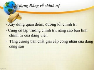 - Xây dựng quan điểm, đường lối chính trị
- Củng cố lập trường chính trị, nâng cao bản lĩnh
chính trị của đảng viên
- Tăng cường bản chất giai cấp công nhân của đảng
cộng sản
b. Xây dựng Đảng về chính trị
 