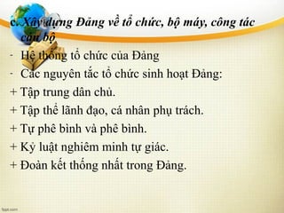 c. Xây dựng Đảng về tổ chức, bộ máy, công tác
cán bộ
- Hệ thống tổ chức của Đảng
- Các nguyên tắc tổ chức sinh hoạt Đảng:
+ Tập trung dân chủ.
+ Tập thể lãnh đạo, cá nhân phụ trách.
+ Tự phê bình và phê bình.
+ Kỷ luật nghiêm minh tự giác.
+ Đoàn kết thống nhất trong Đảng.
 