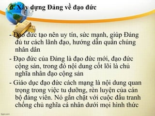 d. Xây dựng Đảng về đạo đức
- Đạo đức tạo nên uy tín, sức mạnh, giúp Đảng
đủ tư cách lãnh đạo, hướng dẫn quần chúng
nhân dân
- Đạo đức của Đảng là đạo đức mới, đạo đức
cộng sản, trong đó nội dung cốt lõi là chủ
nghĩa nhân đạo cộng sản
- Giáo dục đạo đức cách mạng là nội dung quan
trọng trong việc tu dưỡng, rèn luyện của cán
bộ đảng viên. Nó gắn chặt với cuộc đấu tranh
chống chủ nghĩa cá nhân dưới mọi hình thức
 