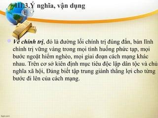 Về chính trị, đó là đường lối chính trị đúng đắn, bản lĩnh
chính trị vững vàng trong mọi tình huống phức tạp, mọi
bước ngoặt hiểm nghèo, mọi giai đoạn cách mạng khác
nhau. Trên cơ sở kiên định mục tiêu độc lập dân tộc và chủ
nghĩa xã hội, Đảng biết tập trung giành thắng lợi cho từng
bước đi lên của cách mạng.
III.3.Ý nghĩa, vận dụng
 