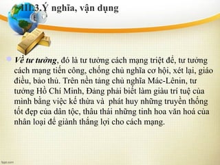 Về tư tưởng, đó là tư tưởng cách mạng triệt để, tư tưởng
cách mạng tiến công, chống chủ nghĩa cơ hội, xét lại, giáo
điều, bảo thủ. Trên nền tảng chủ nghĩa Mác-Lênin, tư
tưởng Hồ Chí Minh, Đảng phải biết làm giàu trí tuệ của
mình bằng việc kế thừa và phát huy những truyền thống
tốt đẹp của dân tộc, thâu thái những tinh hoa văn hoá của
nhân loại để giành thắng lợi cho cách mạng.
III.3.Ý nghĩa, vận dụng
 