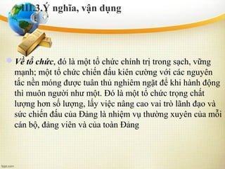 Về tổ chức, đó là một tổ chức chính trị trong sạch, vững
mạnh; một tổ chức chiến đấu kiên cường với các nguyên
tắc nền móng được tuân thủ nghiêm ngặt để khi hành động
thì muôn người như một. Đó là một tổ chức trọng chất
lượng hơn số lượng, lấy việc nâng cao vai trò lãnh đạo và
sức chiến đấu của Đảng là nhiệm vụ thường xuyên của mỗi
cán bộ, đảng viên và của toàn Đảng
III.3.Ý nghĩa, vận dụng
 