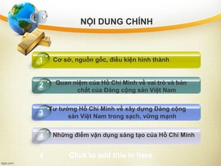 Quan niệm của Hồ Chí Minh về vai trò và bản
chất của Đảng cộng sản Việt Nam
Tư tưởng Hồ Chí Minh về xây dựng Đảng cộng
sản Việt Nam trong sạch, vững mạnh
Những điểm vận dụng sáng tạo của Hồ Chí Minh4
1
2
3
Click to add title in here4
Cơ sở, nguồn gốc, điều kiện hình thành
NỘI DUNG CHÍNH
 