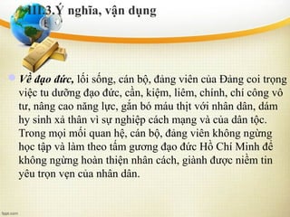Về đạo đức, lối sống, cán bộ, đảng viên của Đảng coi trọng
việc tu dưỡng đạo đức, cần, kiệm, liêm, chính, chí công vô
tư, nâng cao năng lực, gắn bó máu thịt với nhân dân, dám
hy sinh xả thân vì sự nghiệp cách mạng và của dân tộc.
Trong mọi mối quan hệ, cán bộ, đảng viên không ngừng
học tập và làm theo tấm gương đạo đức Hồ Chí Minh để
không ngừng hoàn thiện nhân cách, giành được niềm tin
yêu trọn vẹn của nhân dân.
III.3.Ý nghĩa, vận dụng
 