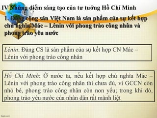 IV Những điểm sáng tạo của tư tưởng Hồ Chí Minh
1. Đảng cộng sản Việt Nam là sản phẩm của sự kết hợp1. Đảng cộng sản Việt Nam là sản phẩm của sự kết hợp
chủ nghĩa Mác – Lênin với phong trào công nhân vàchủ nghĩa Mác – Lênin với phong trào công nhân và
phong trào yêu nướcphong trào yêu nước
Lênin: Đảng CS là sản phẩm của sự kết hợp CN Mác –
Lênin với phong trào công nhân
Hồ Chí Minh: Ở nước ta, nếu kết hợp chủ nghĩa Mác –
Lênin với phong trào công nhân thì chưa đủ, vì GCCN còn
nhỏ bé, phong trào công nhân còn non yếu; trong khi đó,
phong trào yêu nước của nhân dân rất mãnh liệt
 