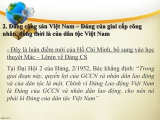 2. Đảng cộng sản Việt Nam – Đảng của giai cấp công2. Đảng cộng sản Việt Nam – Đảng của giai cấp công
nhân, đồng thời là của dân tộc Việt Namnhân, đồng thời là của dân tộc Việt Nam
- Đây là luận điểm mới của Hồ Chí Minh, bổ sung vào học
thuyết Mác – Lênin về Đảng CS
Tại Đại Hội 2 của Đảng, 2/1952, Bác khẳng định: “Trong
giai đoạn này, quyền lợi của GCCN và nhân dân lao động
và của dân tộc là một. Chính vì Đảng Lao động Việt Nam
là Đảng của GCCN và nhân dân lao động, cho nên nó
phải là Đảng của dân tộc Việt Nam”
 