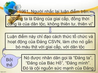 Năm 1961, Người nhắc lại luận điểm trên:
“Đảng ta là Đảng của giai cấp, đồng thời
cũng là của dân tộc, không thiên tư, thiên vị”
Luận điểm này chỉ đạo cách thức tổ chức và
hoạt động của Đảng CSVN, làm cho nó gắn
bó máu thịt với giai cấp, với dân tộc
Nó được nhân dân gọi là “Đảng ta”,
“Đảng của Bác Hồ”, “Đảng mình”.
Đó là cội nguồn sức mạnh của Đảng
Bởi
thế
 