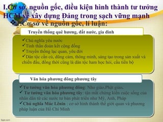 I.Cơ sở, nguồn gốc, điều kiện hình thành tư tưởng
HCM về xây dựng Đảng trong sạch vững mạnh
Văn hóa phương đông phương tây
Truyền thống quê hương, đất nước, gia đình
Chủ nghĩa yêu nước
Tinh thần đoàn kết cộng đồng
Truyền thống lạc quan, yêu đời
Dân tộc cần cù, dũng cảm, thông minh, sáng tạo trong sản xuất và
chiến đấu, đồng thời cũng là dân tộc ham học hỏi, cầu tiến bộ
Tư tưởng văn hóa phương đông: Nho giáo,Phật giáo.
 Tư tưởng văn hóa phương tây: tận mắt chứng kiến cuộc sống của
nhân dân từ các nước tư bản phát triển như Mỹ, Anh, Pháp
Chủ nghĩa Mác Lênin : cơ sở hình thành thế giới quan và phương
pháp luận của Hồ Chí Minh
1.Cơ sở về nguồn gốc, lí luận:
 
