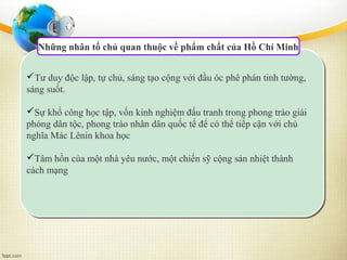 Những nhân tố chủ quan thuộc về phẩm chất của Hồ Chí Minh
Tư duy độc lập, tự chủ, sáng tạo cộng với đầu óc phê phán tinh tường,
sáng suốt.
Sự khổ công học tập, vốn kinh nghiệm đấu tranh trong phong trào giải
phóng dân tộc, phong trào nhân dân quốc tế để có thể tiếp cận với chủ
nghĩa Mác Lênin khoa học
Tâm hồn của một nhà yêu nước, một chiến sỹ cộng sản nhiệt thành
cách mạng
 
