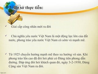 2. Cơ sở thực tiễn:
 Giai cấp công nhân mới ra đời
 Chủ nghĩa yêu nước Việt Nam là một động lực lớn của đất
nước, phong trào yêu nước Việt Nam có sớm và mạnh mẽ.
 Từ 1925 chuyển hướng mạnh mẽ theo xu hướng vô sản. Khi
phong trào lên cao đã đòi hỏi phải có Đảng tiên phong dẫn
đường. Đáp ứng đòi hỏi khách quan đó, ngày 3-2-1930, Đảng
Cộng sản Việt Nam ra đời.
 