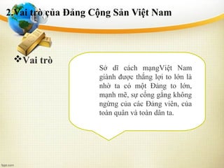 2.Vai trò của Đảng Cộng Sản Việt Nam
Sở dĩ cách mạngViệt Nam
giành được thắng lợi to lớn là
nhờ ta có một Đảng to lớn,
mạnh mẽ, sự cống gắng không
ngừng của các Đảng viên, của
toàn quân và toàn dân ta.
Vai trò
 