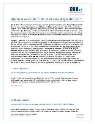 The New Trend in Healthcare IT



Business Associate Initial Assessment Questionnaire
Goal: This initial business associate assessment questionnaire has been designed to support
the requirements of the Department of Health and Human Services (HHS), Office for the Civil
Rights (OCR) and other applicable data privacy laws and regulations. Upon completion of this
assessment questionnaire, a detail assessment questionnaire will be shared, if required, with
the business associate based on the response. It is not to be considered a binding contractual
document, but only a discovery mechanism to assist in fact-finding between the covered entity
and business associate.

Scope: Under the HIPAA Privacy and Security Rules health care organizations are required to
perform active risk prevention and safeguarding of patient information that are very important to
patient privacy. Health care organizations often use the services of a variety of contractors and
businesses. The HITECH act allows covered entities to disclose the minimum necessary for
protected health information (PHI) to these “business associates”. This should only be
allowed if the covered entities obtain satisfactory documented assurances that the business
associate will use the PHI information only for the required designated business purposes for
which it was engaged in contract by the covered entity. The business associate must
safeguard any and all subsequent information from misuse, abuse or unauthorized
disclosures. The business associate is required to render due diligence to help protect the
covered entity in complying with the covered entity’s duties under the HIPAA Privacy Rule within
the scope of their normal business processes, operations and services to the covered entity.


1. Security policy
Do you have formal and documented security policies, standards, plans and procedures?


A set of rules and procedures regulating the use of PHI, including its processing, storage,
distribution, and presentation. The set of laws, rules, and practices that regulate how an
organization manages, protects, and distributes PHI information.

COMMENTS BY BA:




2. Change control
Does your organization have a change control procedure to support your security policy?


Changes to the system, network, applications, databases, other system components, and
physical/environmental changes should be monitored and controlled. Changes should be
Your source for healthcare IT security and compliance                                       www.ehr20.com
Education * Consulting Services * Toolkit                                                     802-448-2255
                                                                                           info@ehr20.com
 