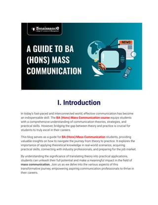 I. Introduction
In today’s fast-paced and interconnected world, effective communication has become
an indispensable skill. The BA (Hons) Mass Communication course equips students
with a comprehensive understanding of communication theories, strategies, and
practical skills. However, bridging the gap between theory and practice is crucial for
students to truly excel in their careers.
This blog serves as a guide for BA (Hons) Mass Communication students, providing
valuable insights on how to navigate the journey from theory to practice. It explores the
importance of applying theoretical knowledge in real-world scenarios, acquiring
practical skills, connecting with industry professionals, and preparing for the job market.
By understanding the significance of translating theory into practical applications,
students can unleash their full potential and make a meaningful impact in the field of
mass communication. Join us as we delve into the various aspects of this
transformative journey, empowering aspiring communication professionals to thrive in
their careers.
 