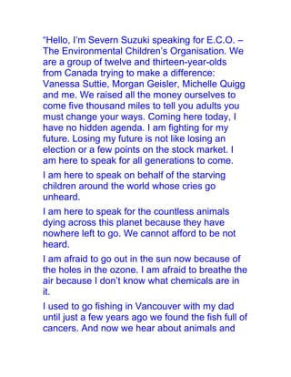 “Hello, I’m Severn Suzuki speaking for E.C.O. –
The Environmental Children’s Organisation. We
are a group of twelve and thirteen-year-olds
from Canada trying to make a difference:
Vanessa Suttie, Morgan Geisler, Michelle Quigg
and me. We raised all the money ourselves to
come five thousand miles to tell you adults you
must change your ways. Coming here today, I
have no hidden agenda. I am fighting for my
future. Losing my future is not like losing an
election or a few points on the stock market. I
am here to speak for all generations to come.
I am here to speak on behalf of the starving
children around the world whose cries go
unheard.
I am here to speak for the countless animals
dying across this planet because they have
nowhere left to go. We cannot afford to be not
heard.
I am afraid to go out in the sun now because of
the holes in the ozone. I am afraid to breathe the
air because I don’t know what chemicals are in
it.
I used to go fishing in Vancouver with my dad
until just a few years ago we found the fish full of
cancers. And now we hear about animals and
 
