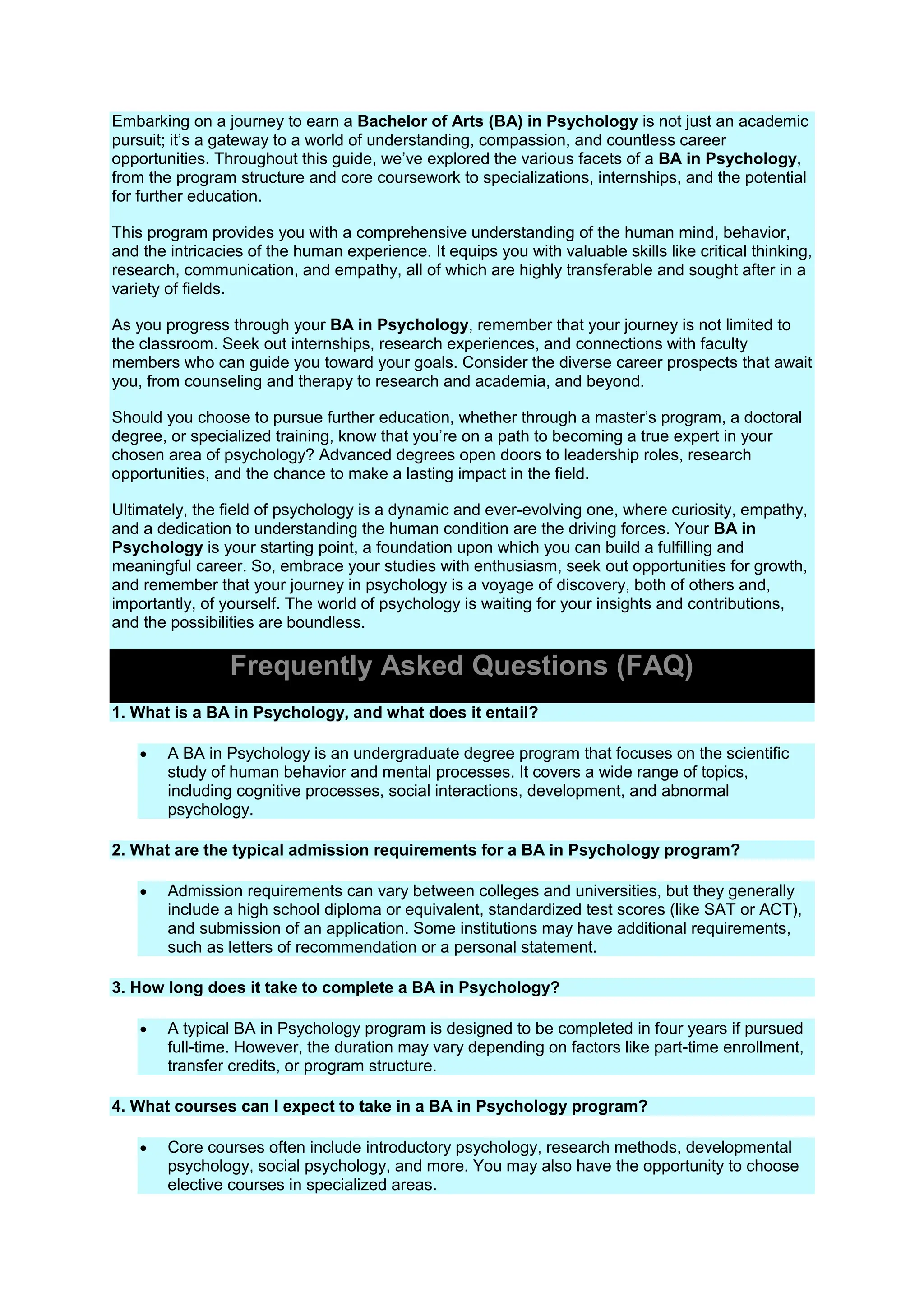 Embarking on a journey to earn a Bachelor of Arts (BA) in Psychology is not just an academic
pursuit; it’s a gateway to a world of understanding, compassion, and countless career
opportunities. Throughout this guide, we’ve explored the various facets of a BA in Psychology,
from the program structure and core coursework to specializations, internships, and the potential
for further education.
This program provides you with a comprehensive understanding of the human mind, behavior,
and the intricacies of the human experience. It equips you with valuable skills like critical thinking,
research, communication, and empathy, all of which are highly transferable and sought after in a
variety of fields.
As you progress through your BA in Psychology, remember that your journey is not limited to
the classroom. Seek out internships, research experiences, and connections with faculty
members who can guide you toward your goals. Consider the diverse career prospects that await
you, from counseling and therapy to research and academia, and beyond.
Should you choose to pursue further education, whether through a master’s program, a doctoral
degree, or specialized training, know that you’re on a path to becoming a true expert in your
chosen area of psychology? Advanced degrees open doors to leadership roles, research
opportunities, and the chance to make a lasting impact in the field.
Ultimately, the field of psychology is a dynamic and ever-evolving one, where curiosity, empathy,
and a dedication to understanding the human condition are the driving forces. Your BA in
Psychology is your starting point, a foundation upon which you can build a fulfilling and
meaningful career. So, embrace your studies with enthusiasm, seek out opportunities for growth,
and remember that your journey in psychology is a voyage of discovery, both of others and,
importantly, of yourself. The world of psychology is waiting for your insights and contributions,
and the possibilities are boundless.
Frequently Asked Questions (FAQ)
1. What is a BA in Psychology, and what does it entail?
 A BA in Psychology is an undergraduate degree program that focuses on the scientific
study of human behavior and mental processes. It covers a wide range of topics,
including cognitive processes, social interactions, development, and abnormal
psychology.
2. What are the typical admission requirements for a BA in Psychology program?
 Admission requirements can vary between colleges and universities, but they generally
include a high school diploma or equivalent, standardized test scores (like SAT or ACT),
and submission of an application. Some institutions may have additional requirements,
such as letters of recommendation or a personal statement.
3. How long does it take to complete a BA in Psychology?
 A typical BA in Psychology program is designed to be completed in four years if pursued
full-time. However, the duration may vary depending on factors like part-time enrollment,
transfer credits, or program structure.
4. What courses can I expect to take in a BA in Psychology program?
 Core courses often include introductory psychology, research methods, developmental
psychology, social psychology, and more. You may also have the opportunity to choose
elective courses in specialized areas.
 
