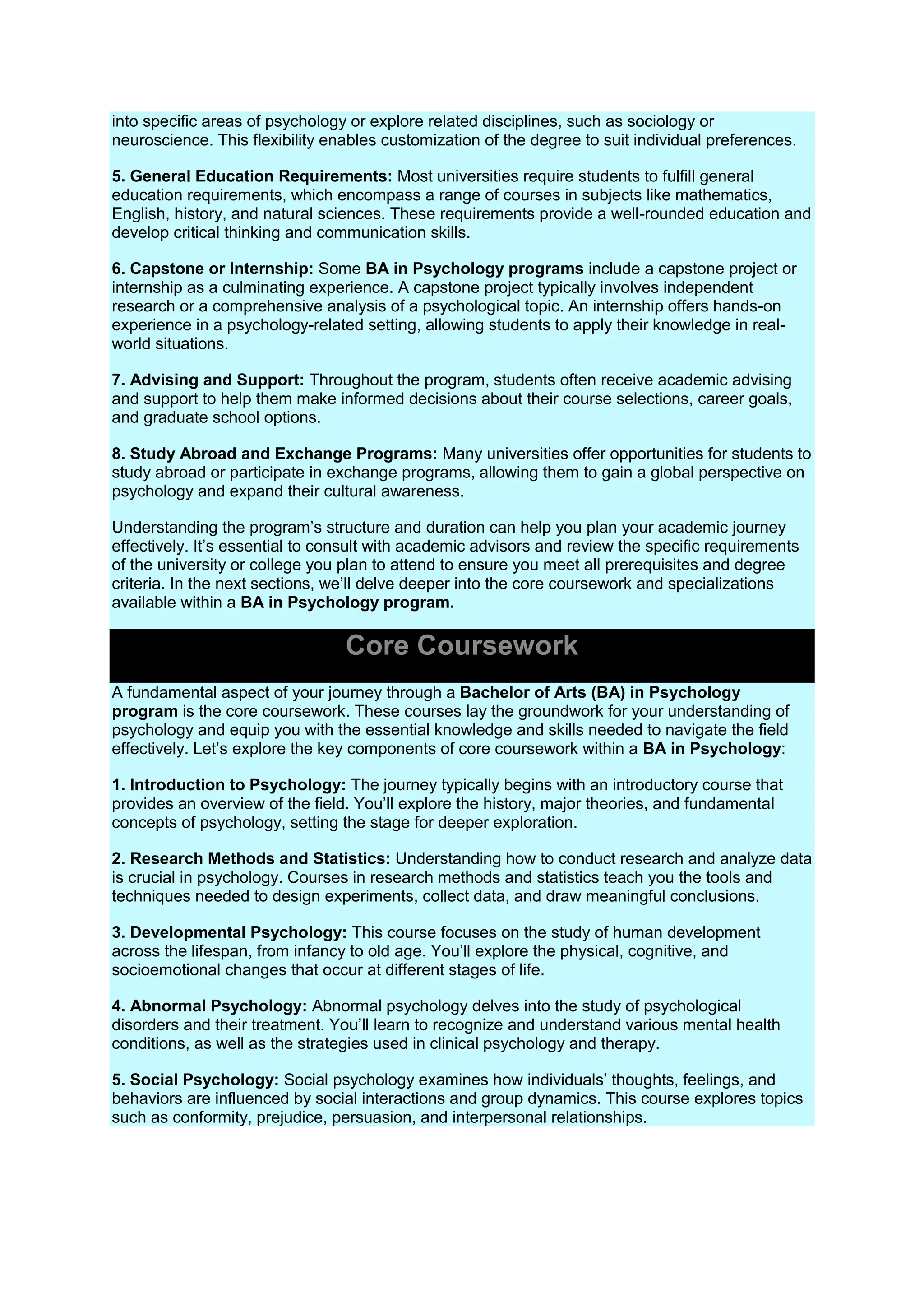 into specific areas of psychology or explore related disciplines, such as sociology or
neuroscience. This flexibility enables customization of the degree to suit individual preferences.
5. General Education Requirements: Most universities require students to fulfill general
education requirements, which encompass a range of courses in subjects like mathematics,
English, history, and natural sciences. These requirements provide a well-rounded education and
develop critical thinking and communication skills.
6. Capstone or Internship: Some BA in Psychology programs include a capstone project or
internship as a culminating experience. A capstone project typically involves independent
research or a comprehensive analysis of a psychological topic. An internship offers hands-on
experience in a psychology-related setting, allowing students to apply their knowledge in real-
world situations.
7. Advising and Support: Throughout the program, students often receive academic advising
and support to help them make informed decisions about their course selections, career goals,
and graduate school options.
8. Study Abroad and Exchange Programs: Many universities offer opportunities for students to
study abroad or participate in exchange programs, allowing them to gain a global perspective on
psychology and expand their cultural awareness.
Understanding the program’s structure and duration can help you plan your academic journey
effectively. It’s essential to consult with academic advisors and review the specific requirements
of the university or college you plan to attend to ensure you meet all prerequisites and degree
criteria. In the next sections, we’ll delve deeper into the core coursework and specializations
available within a BA in Psychology program.
Core Coursework
A fundamental aspect of your journey through a Bachelor of Arts (BA) in Psychology
program is the core coursework. These courses lay the groundwork for your understanding of
psychology and equip you with the essential knowledge and skills needed to navigate the field
effectively. Let’s explore the key components of core coursework within a BA in Psychology:
1. Introduction to Psychology: The journey typically begins with an introductory course that
provides an overview of the field. You’ll explore the history, major theories, and fundamental
concepts of psychology, setting the stage for deeper exploration.
2. Research Methods and Statistics: Understanding how to conduct research and analyze data
is crucial in psychology. Courses in research methods and statistics teach you the tools and
techniques needed to design experiments, collect data, and draw meaningful conclusions.
3. Developmental Psychology: This course focuses on the study of human development
across the lifespan, from infancy to old age. You’ll explore the physical, cognitive, and
socioemotional changes that occur at different stages of life.
4. Abnormal Psychology: Abnormal psychology delves into the study of psychological
disorders and their treatment. You’ll learn to recognize and understand various mental health
conditions, as well as the strategies used in clinical psychology and therapy.
5. Social Psychology: Social psychology examines how individuals’ thoughts, feelings, and
behaviors are influenced by social interactions and group dynamics. This course explores topics
such as conformity, prejudice, persuasion, and interpersonal relationships.
 