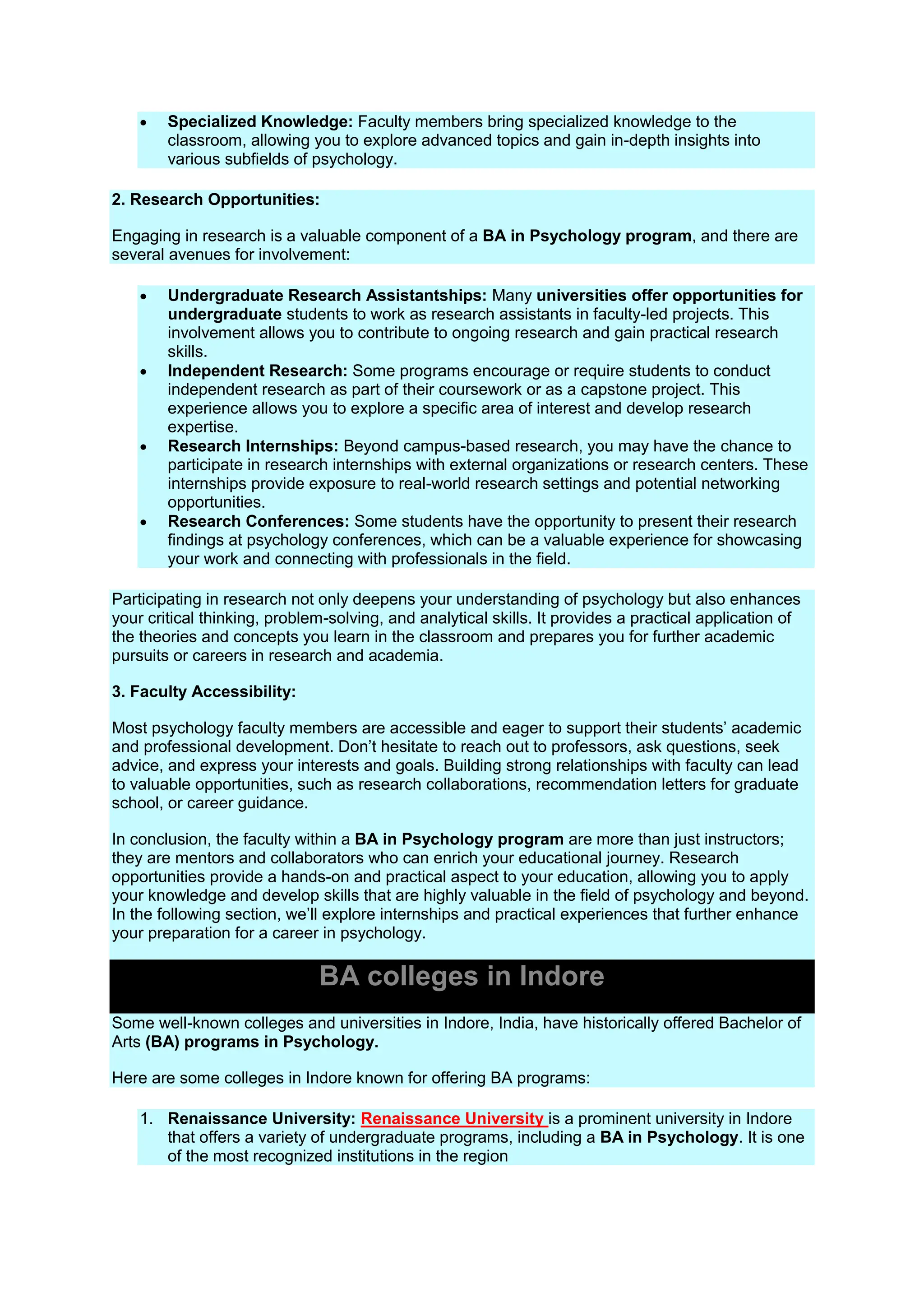  Specialized Knowledge: Faculty members bring specialized knowledge to the
classroom, allowing you to explore advanced topics and gain in-depth insights into
various subfields of psychology.
2. Research Opportunities:
Engaging in research is a valuable component of a BA in Psychology program, and there are
several avenues for involvement:
 Undergraduate Research Assistantships: Many universities offer opportunities for
undergraduate students to work as research assistants in faculty-led projects. This
involvement allows you to contribute to ongoing research and gain practical research
skills.
 Independent Research: Some programs encourage or require students to conduct
independent research as part of their coursework or as a capstone project. This
experience allows you to explore a specific area of interest and develop research
expertise.
 Research Internships: Beyond campus-based research, you may have the chance to
participate in research internships with external organizations or research centers. These
internships provide exposure to real-world research settings and potential networking
opportunities.
 Research Conferences: Some students have the opportunity to present their research
findings at psychology conferences, which can be a valuable experience for showcasing
your work and connecting with professionals in the field.
Participating in research not only deepens your understanding of psychology but also enhances
your critical thinking, problem-solving, and analytical skills. It provides a practical application of
the theories and concepts you learn in the classroom and prepares you for further academic
pursuits or careers in research and academia.
3. Faculty Accessibility:
Most psychology faculty members are accessible and eager to support their students’ academic
and professional development. Don’t hesitate to reach out to professors, ask questions, seek
advice, and express your interests and goals. Building strong relationships with faculty can lead
to valuable opportunities, such as research collaborations, recommendation letters for graduate
school, or career guidance.
In conclusion, the faculty within a BA in Psychology program are more than just instructors;
they are mentors and collaborators who can enrich your educational journey. Research
opportunities provide a hands-on and practical aspect to your education, allowing you to apply
your knowledge and develop skills that are highly valuable in the field of psychology and beyond.
In the following section, we’ll explore internships and practical experiences that further enhance
your preparation for a career in psychology.
BA colleges in Indore
Some well-known colleges and universities in Indore, India, have historically offered Bachelor of
Arts (BA) programs in Psychology.
Here are some colleges in Indore known for offering BA programs:
1. Renaissance University: Renaissance University is a prominent university in Indore
that offers a variety of undergraduate programs, including a BA in Psychology. It is one
of the most recognized institutions in the region
 