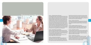 29
ACCD01 - ORGANIZATIONAL BEHAVIOUR
This module provides students with the knowledge, skills, business aware-
ness and confidence that they will need for future use in professional envi-
ronments. Students are provided with the opportunity to develop critical
analytical knowledge and understanding of current organisational and
management theories. Students will be encouraged to critically evaluate
management theories with respect to their real-life applications and rel-
evance to their countries’cultures. They will also have the opportunity to
improve certain intellectual, practical and transferable skills. For instance,
they will learn how to identify and deal with sources of conflict. They will
be required to engage in creative thinking and develop skills to adapt and
promote change. They will understand the determinants of effective com-
munication and be able to apply appropriate leadership styles to motivate
others and increase organizational performance. They will have the oppor-
tunity to improve their time management and decision making skills thus
contributing to their employability and personal development.
ACCD02 - PERFORMANCE MANAGEMENT
Students will be able to explain, apply and evaluate alternative costing
systems and management techniques. Provide an in-depth understanding
of the use of standard costing to measure and evaluate performance and
to take remedial action. Apply budgeting techniques and evaluate alterna-
tive methods of budgeting, planning and control.
Students will gain ability to identify and measure information which is
relevant for different types of business decisions.
ACCD03 - AUDITING AND ASSURANCE
This module is designed to assist students to exercise judgment and
apply techniques in the analysis of matters relating to the provision of
audit and assurance services. More specifically upon completion of the
course students will be able to demonstrate their ability to work within a
professional and ethical framework, understand current issues and devel-
opments relating to auditing and the provision of audit-related and assur-
ance services, explain and evaluate the auditor s position in relation to the
acceptance and retention of professional appointments, and evaluate and
recommend quality control policies and procedures.
ACCD04 - FINANCIAL REPORTING
This module develops techniques used in preparing financial statements
and to develop a knowledge and understanding of more advanced finan-
cial accounting concepts and principles in accordance with Accounting
Standards.
ACCD05 - BUSINESS STRATEGY AND POLICY
This module exposes students to key strategy concepts that are used
in planning and managing of strategic business activities. Students will
understand and apply these concepts to relevant business scenarios.
ACCD06 - MANAGERIAL FINANCE
This module provides an overview of the key finance principles, how finan-
cial markets operate and how security prices are determined. Students will
explore how managerial finance can affect the value of the firm. Under-
standing the importance and role of finance in valuation techniques, risk
analysis and to address practical problems
ACCD07 - INTERNATIONAL FINANCE)
(Optional – for ACA) The main objectives of the module are to develop
an understanding international finance. To include an introduction of
exchange rates analysis/forecasting, concepts of international financial
institutions, international trade and concepts of international capital and
money markets, foreign investment strategy and analysis.
28
Diploma Level Modules
 