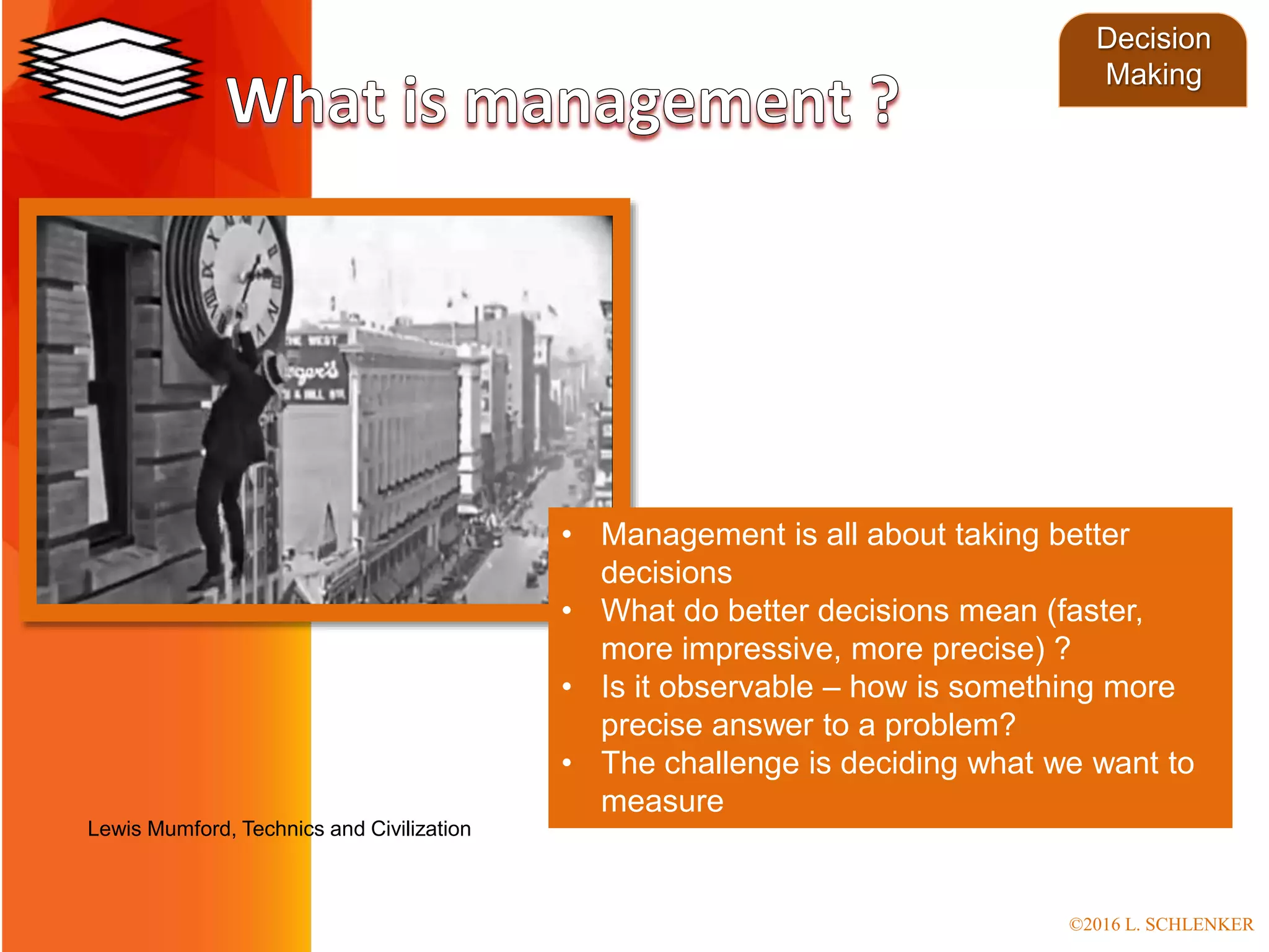 • Management is all about taking better
decisions
• What do better decisions mean (faster,
more impressive, more precise) ?
• Is it observable – how is something more
precise answer to a problem?
• The challenge is deciding what we want to
measure
Lewis Mumford, Technics and Civilization
Decision
Making
©2016 L. SCHLENKER
 