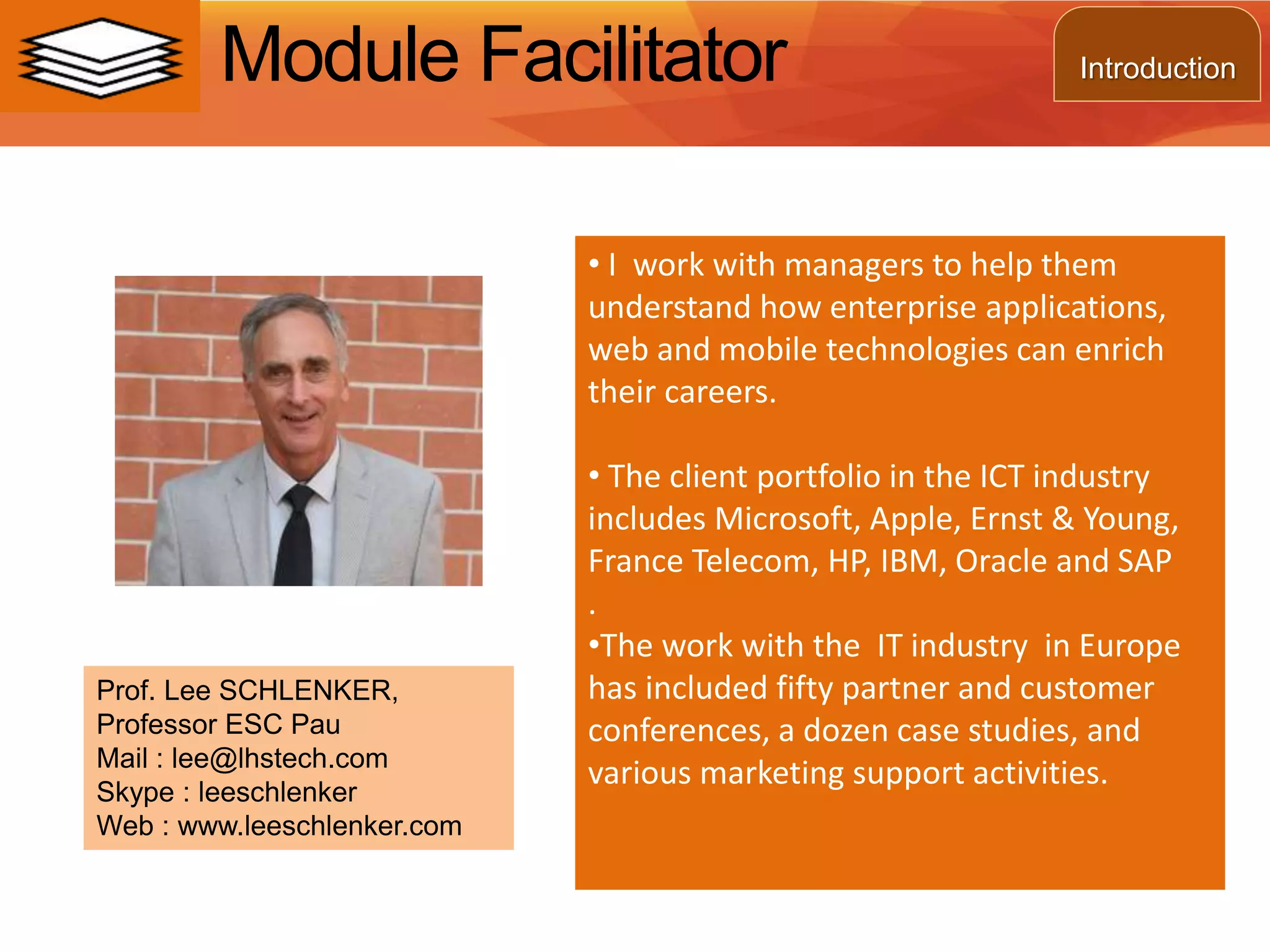 Module Facilitator
• I work with managers to help them
understand how enterprise applications,
web and mobile technologies can enrich
their careers.
• The client portfolio in the ICT industry
includes Microsoft, Apple, Ernst & Young,
France Telecom, HP, IBM, Oracle and SAP
.
•The work with the IT industry in Europe
has included fifty partner and customer
conferences, a dozen case studies, and
various marketing support activities.
Prof. Lee SCHLENKER,
Professor ESC Pau
Mail : lee@lhstech.com
Skype : leeschlenker
Web : www.leeschlenker.com
Introduction
 