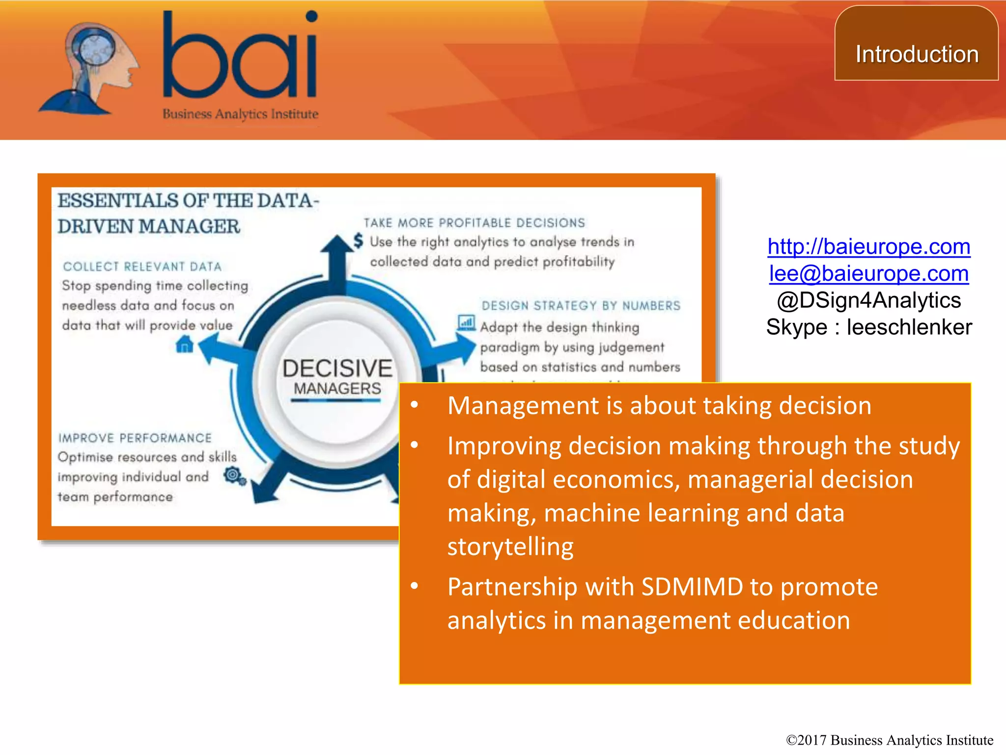 • Management is about taking decision
• Improving decision making through the study
of digital economics, managerial decision
making, machine learning and data
storytelling
• Partnership with SDMIMD to promote
analytics in management education
http://baieurope.com
lee@baieurope.com
@DSign4Analytics
Skype : leeschlenker
©2017 Business Analytics Institute
Introduction
 
